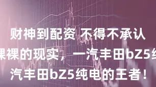 财神到配资 不得不承认这就是赤裸裸的现实，一汽丰田bZ5纯电的王者！