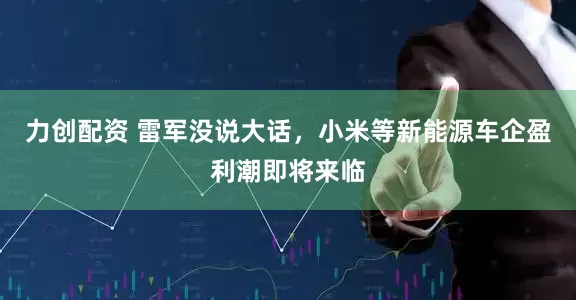 力创配资 雷军没说大话，小米等新能源车企盈利潮即将来临