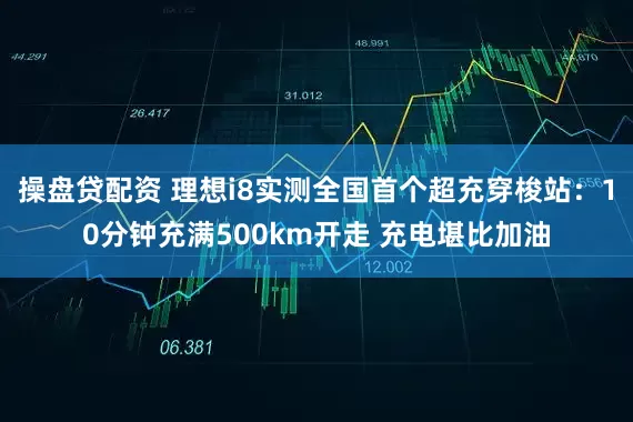 操盘贷配资 理想i8实测全国首个超充穿梭站：10分钟充满500km开走 充电堪比加油