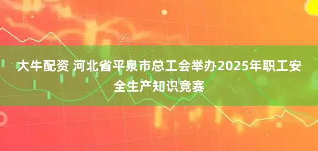 大牛配资 河北省平泉市总工会举办2025年职工安全生产知识竞赛