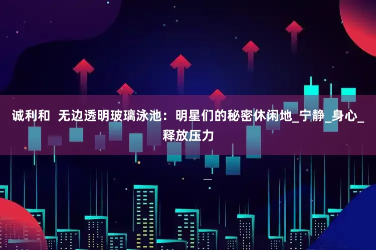 诚利和  无边透明玻璃泳池：明星们的秘密休闲地_宁静_身心_释放压力