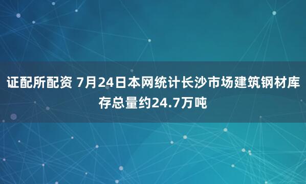 证配所配资 7月24日本网统计长沙市场建筑钢材库存总量约24.7万吨