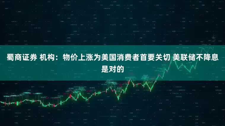 蜀商证券 机构：物价上涨为美国消费者首要关切 美联储不降息是对的