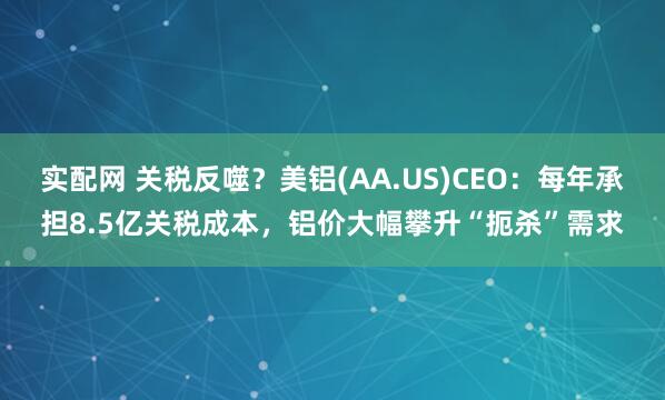 实配网 关税反噬？美铝(AA.US)CEO：每年承担8.5亿关税成本，铝价大幅攀升“扼杀”需求