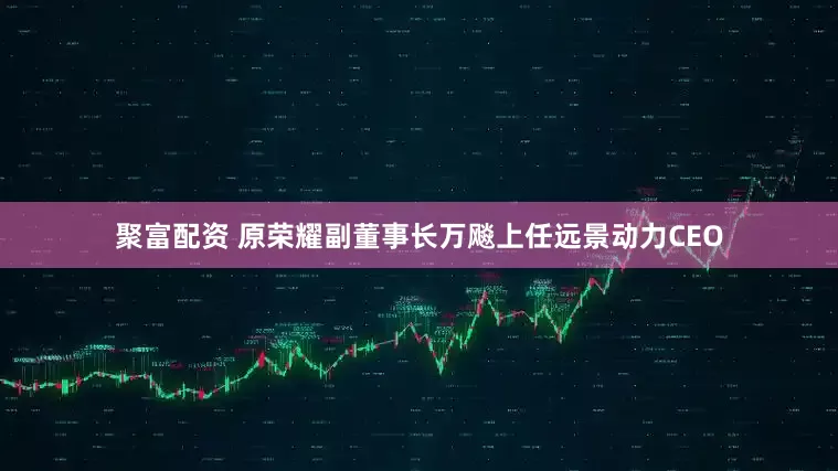 聚富配资 原荣耀副董事长万飚上任远景动力CEO