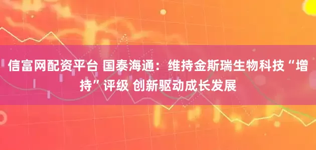 信富网配资平台 国泰海通：维持金斯瑞生物科技“增持”评级 创新驱动成长发展