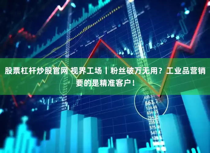 股票杠杆炒股官网 视界工场丨粉丝破万无用？工业品营销要的是精准客户！