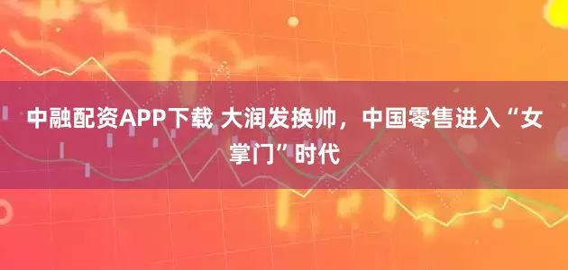 中融配资APP下载 大润发换帅，中国零售进入“女掌门”时代
