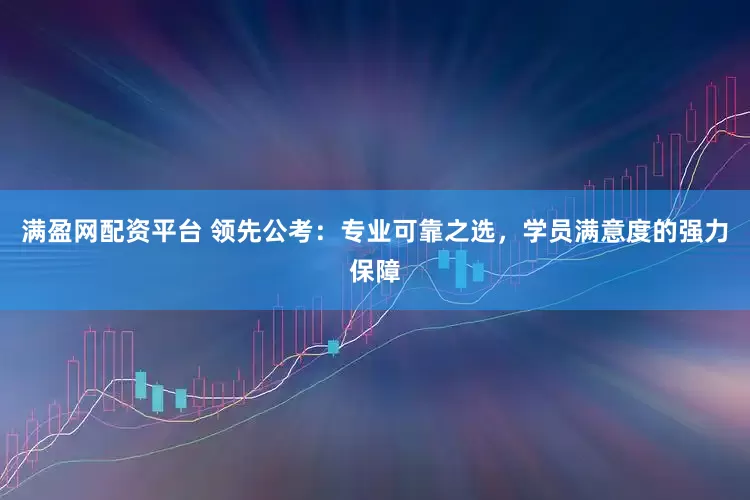 满盈网配资平台 领先公考：专业可靠之选，学员满意度的强力保障