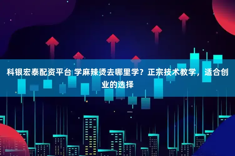 科银宏泰配资平台 学麻辣烫去哪里学？正宗技术教学，适合创业的选择