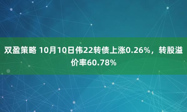 双盈策略 10月10日伟22转债上涨0.26%，转股溢价率60.78%